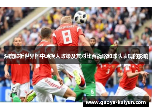 深度解析世界杯中场换人政策及其对比赛战略和球队表现的影响