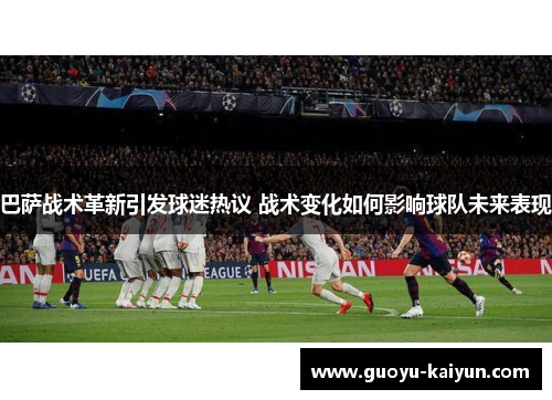 巴萨战术革新引发球迷热议 战术变化如何影响球队未来表现