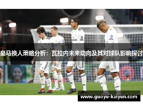 皇马换人策略分析：瓦拉内未来动向及其对球队影响探讨
