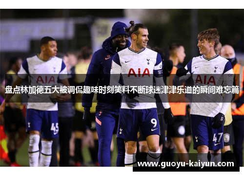 盘点林加德五大被调侃趣味时刻笑料不断球迷津津乐道的瞬间难忘篇