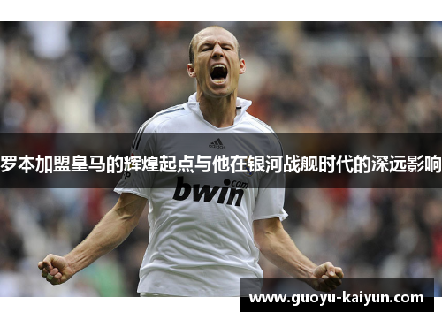 罗本加盟皇马的辉煌起点与他在银河战舰时代的深远影响