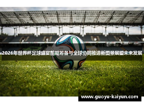 2026年世界杯足球盛宴前期筹备与全球协同推进新图景展望未来发展