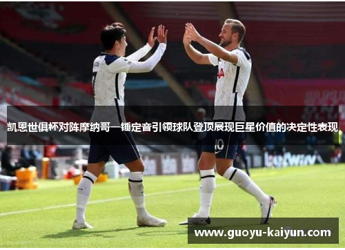 凯恩世俱杯对阵摩纳哥一锤定音引领球队登顶展现巨星价值的决定性表现