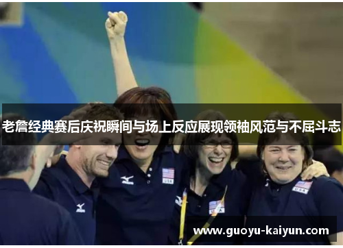 老詹经典赛后庆祝瞬间与场上反应展现领袖风范与不屈斗志