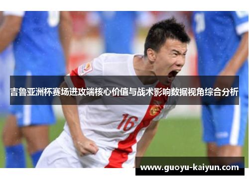 吉鲁亚洲杯赛场进攻端核心价值与战术影响数据视角综合分析
